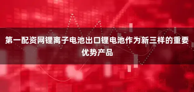 第一配资网锂离子电池出口锂电池作为新三样的重要优势产品