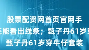 股票配资网首页官网手臂肌肉还能看出线条；甄子丹61岁穿牛仔套装