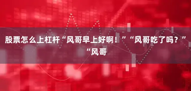 股票怎么上杠杆“风哥早上好啊！”“风哥吃了吗？”“风哥