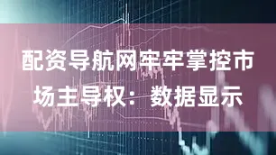 配资导航网牢牢掌控市场主导权：数据显示