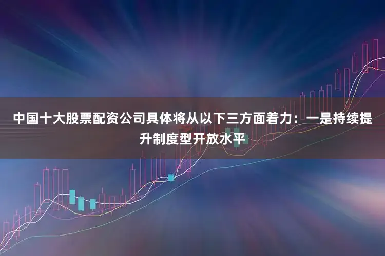 中国十大股票配资公司具体将从以下三方面着力：一是持续提升制度型开放水平